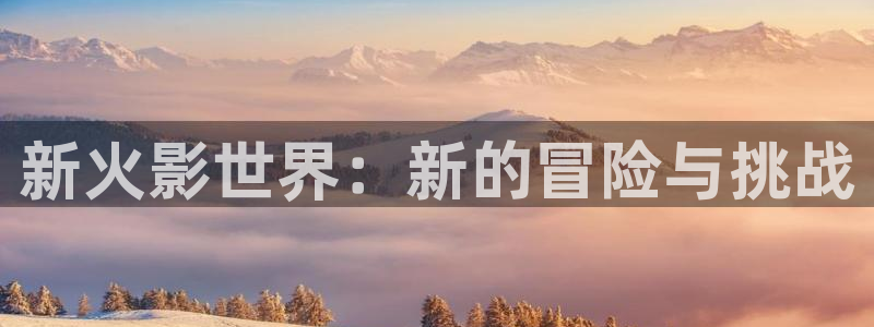 天美娱乐网页登录入口：新火影世界：新的冒险与挑战